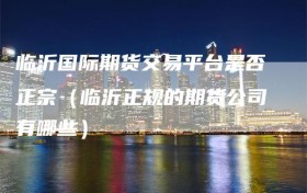 临沂国际期货交易平台是否正宗（临沂正规的期货公司有哪些）