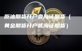 原油期货开户壹海证期货（黄金期货开户贰海证期货）