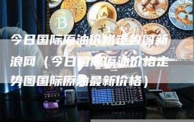 今日国际原油价格走势图新浪网（今日国际原油价格走势图国际原油最新价格）