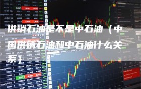 供销石油是不是中石油（中国供销石油和中石油什么关系）