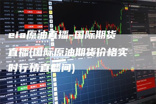 eia原油直播-国际期货直播(国际原油期货价格实时行情直播间)
