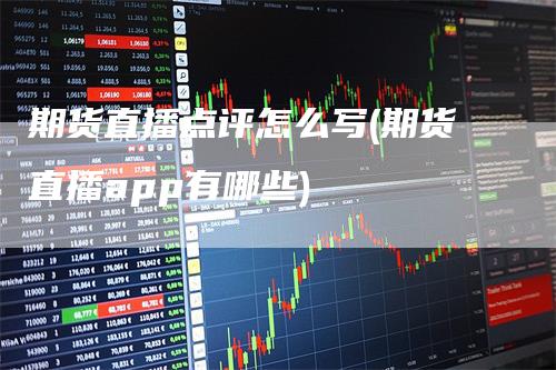 期货直播点评怎么写(期货直播app有哪些)