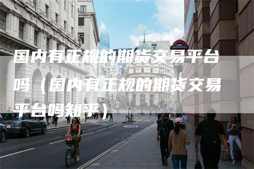 国内有正规的期货交易平台吗(国内有正规的期货交易平台吗知乎)