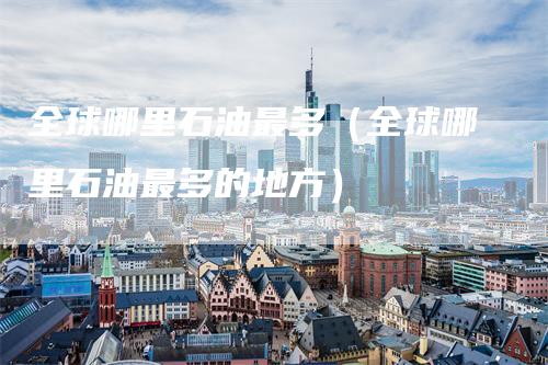全球哪里石油最多（全球哪里石油最多的地方）