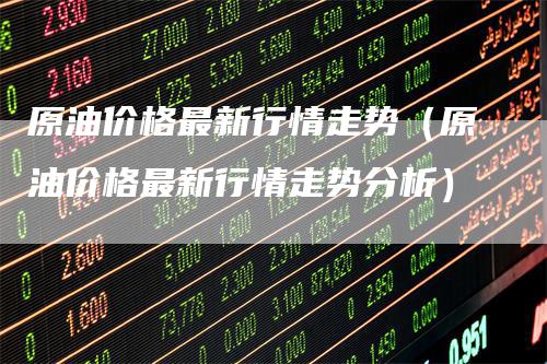 原油价格最新行情走势(原油价格最新行情走势分析)