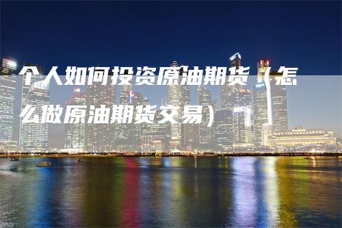 个人如何投资原油期货（怎么做原油期货交易）