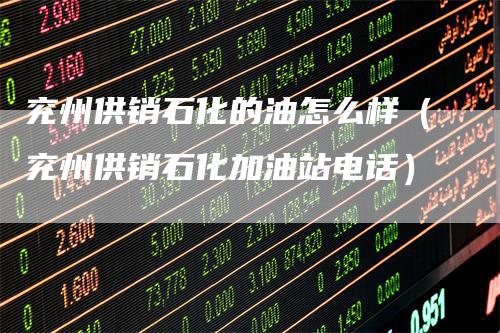 兖州供销石化的油怎么样（兖州供销石化加油站电话）
