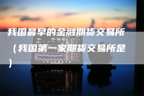 我国最早的金融期货交易所（我国第一家期货交易所是）