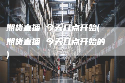 期货直播 今天几点开始(期货直播 今天几点开始的)