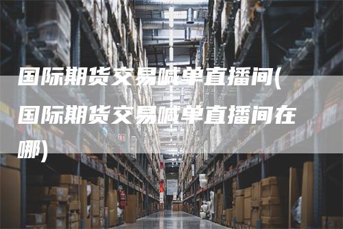 国际期货交易喊单直播间(国际期货交易喊单直播间在哪)