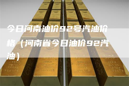 今日河南油价92号汽油价格（河南省今日油价92汽油）