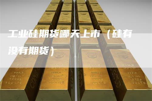 工业硅期货哪天上市(硅有没有期货)