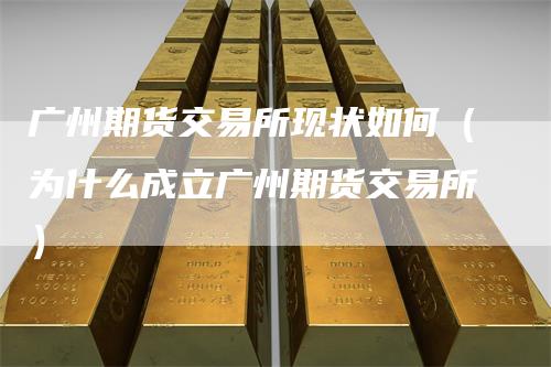 广州期货交易所现状如何（为什么成立广州期货交易所）