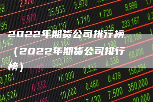 2022年期货公司排行榜（2022年期货公司排行榜）