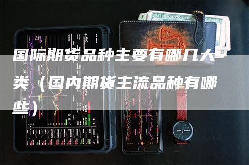 国际期货品种主要有哪几大类(国内期货主流品种有哪些)