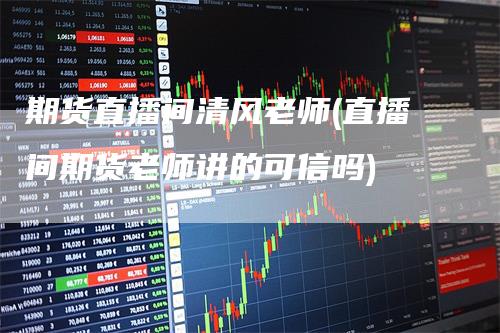 期货直播间清风老师(直播间期货老师讲的可信吗)