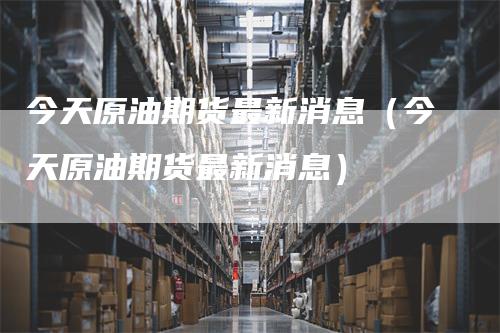 今天原油期货最新消息（今天原油期货最新消息）