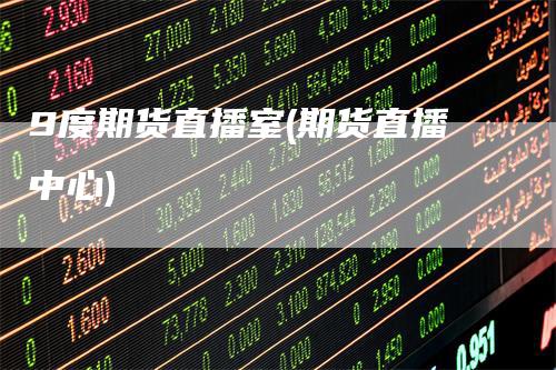 9度期货直播室(期货直播中心)