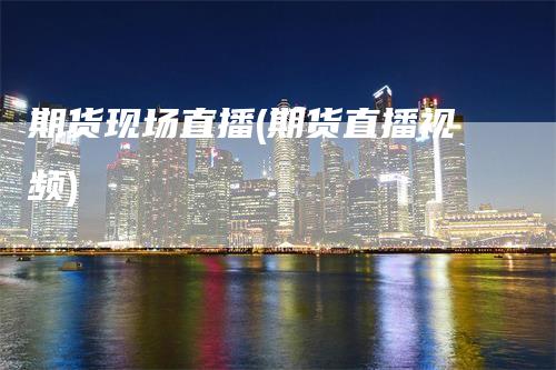 期货现场直播(期货直播视频)
