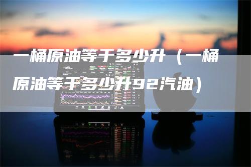 一桶原油等于多少升（一桶原油等于多少升92汽油）