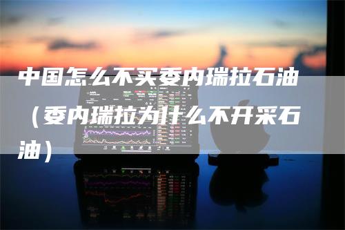 中国怎么不买委内瑞拉石油(委内瑞拉为什么不开采石油)