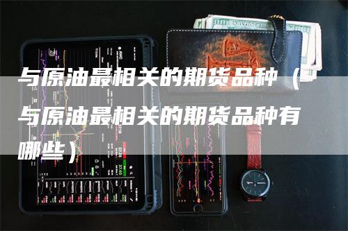 与原油最相关的期货品种（与原油最相关的期货品种有哪些）