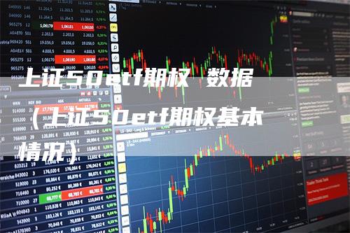 上证50etf期权 数据（上证50etf期权基本情况）