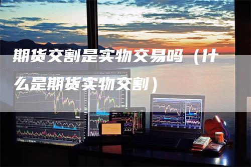 期货交割是实物交易吗(什么是期货实物交割)