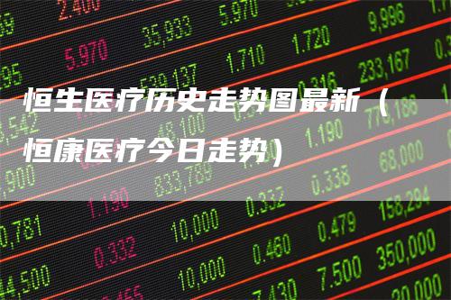 恒生医疗历史走势图最新(恒康医疗今日走势)