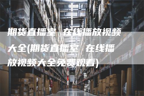 期货直播室 在线播放视频大全(期货直播室 在线播放视频大全免费观看)