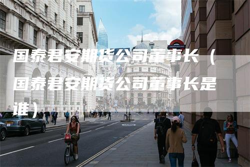 国泰君安期货公司董事长(国泰君安期货公司董事长是谁)