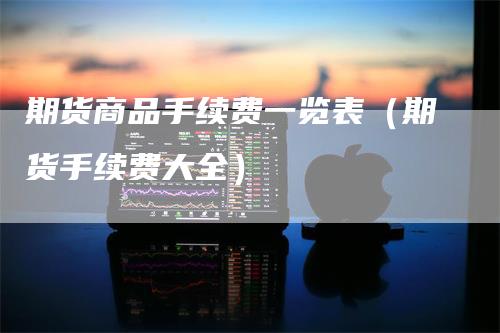 期货商品手续费一览表（期货手续费大全）