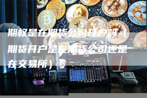 期权是在期货公司开户吗(期货开户是在期货公司还是在交易所)