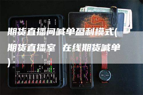 期货直播间喊单盈利模式(期货直播室 在线期货喊单)