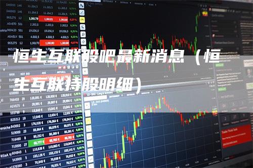 恒生互联股吧最新消息(恒生互联持股明细)