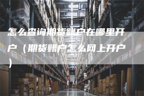 怎么查询期货账户在哪里开户（期货账户怎么网上开户）