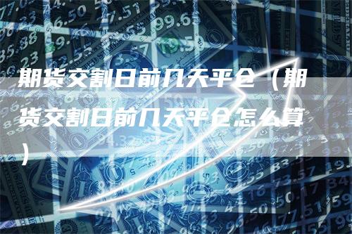 期货交割日前几天平仓(期货交割日前几天平仓怎么算)