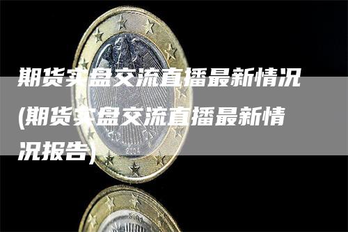 期货实盘交流直播最新情况(期货实盘交流直播最新情况报告)