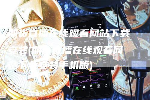 期货直播在线观看网站下载安装(期货直播在线观看网站下载安装手机版)