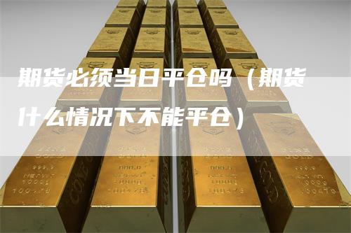 期货必须当日平仓吗(期货什么情况下不能平仓)