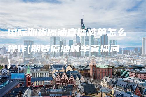 国际期货原油直播喊单怎么操作(期货原油喊单直播间)