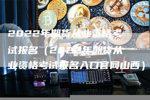 2022年期货从业资格考试报名（2022年期货从业资格考试报名入口官网山西）