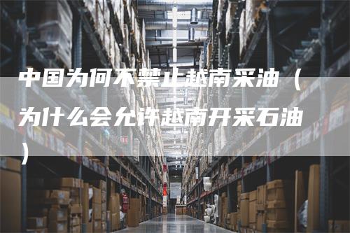 中国为何不禁止越南采油（为什么会允许越南开采石油）