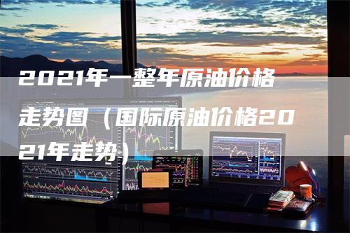 2021年一整年原油价格走势图（国际原油价格2021年走势）