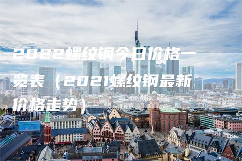 2022螺纹钢今日价格一览表(2021螺纹钢最新价格走势)