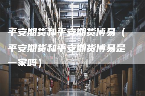 平安期货和平安期货博易（平安期货和平安期货博易是一家吗）