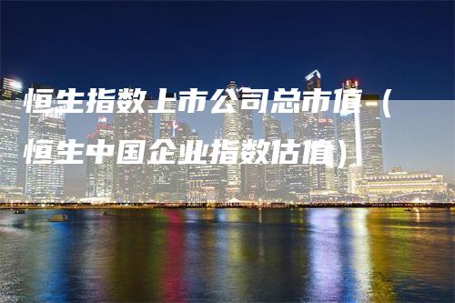 恒生指数上市公司总市值(恒生中国企业指数估值)