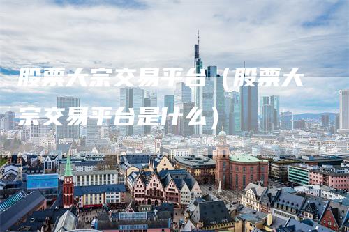 股票大宗交易平台(股票大宗交易平台是什么)