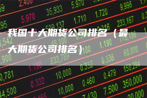 我国十大期货公司排名(最大期货公司排名)