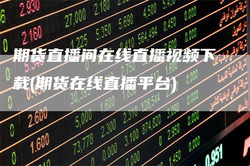 期货直播间在线直播视频下载(期货在线直播平台)